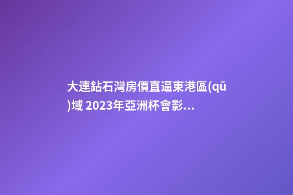 大連鉆石灣房價直逼東港區(qū)域 2023年亞洲杯會影響房價嗎？